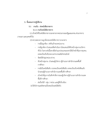 7


         5. ขั้นตอนการปฏิบัติงาน
              5.1 งานรับ - ส่งหนังสือราชการ
                     5.1.1 งานรับหนังสือราชการ
               (1) เจ้าหน้าที่รับหนังสือราชการ/เอกสารจากหน่วยงานของรัฐและเอกชน ส่วนราชการ
ภายนอก และบุคคลทั่วไป
                (2) ตรวจสอบความถูกต้องของหนังสือราชการ/เอกสาร
                        - กรณีไม่ถูกต้อง ส่งคืนเจ้าของหน่วยงาน
                        - กรณีถูกต้อง นําเสนอเพื่อดําเนินการโดยเสนอให้หัวหน้ากลุ่มงานบริหาร
                             ทั่วไป วิเคราะห์เนื้อหาเพื่อจําแนกประเภทเอกสารให้เจ้าหน้าที่ธุรการทุกคน
                             ลงทะเบียนรับด้วยระบบสารบรรณอิเล็กทรอนิกส์
                        - จัดส่งให้กลุ่ม/หน่วย ต่างๆ
                        - หัวหน้ากลุ่มงาน นําเสนอผู้บริหาร /ผู้อํานวยการสํานักงานเขตพื้นที่
                             การศึกษา
                        - กรณีเป็นหนังสือลับ นายทะเบียนหนังสือลับ ลงทะเบียนรับหนังสือแล้ว
                             นําเสนอผู้อํานวยการสํานักงานเขตพื้นที่การศึกษา
                        - เจ้าหน้าที่ธุรการบันทึกคําสั่งการของผู้บริหาร/ผู้อํานวยการสํานักงานเขต
                             พื้นที่การศึกษา
                        - ส่งเรื่องให้ กลุ่ม / หน่วย และผู้ที่เกี่ยวข้อง
                 (3) ให้บริการและติดตามเรื่องทะเบียนหนังสือรับ
 
