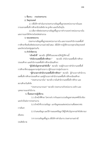 108



           1. ชื่องาน : งานประสานงาน
           2. วัตถุประสงค์
                   2.1 เพื่อให้การดําเนินงานประสานงานข้อมูลพื้นฐานของหน่วยงานภายในและ
ภายนอกเขตพื้นที่การศึกษามีประสิทธิภาพ ถูกต้อง และเป็นปัจจุบัน
                   2.2 เพื่อการติดต่อประสานงานข้อมูลพื้นฐานการทํางานระหว่างหน่วยงานภายใน
และภายนอกให้เกิดประโยชน์ต่อส่วนรวม
           3. ขอบเขตของงาน
                  ประสานงานข้อมูลพื้นฐานของหน่วยงานภายใน และภายนอกสํานักงานเขตพื้นที่
การศึกษาที่จะต้องติดต่อประสานงานอย่างสม่ําเสมอ เพื่อให้การปฏิบัติงานบรรลุตามวัตถุประสงค์
และเกิดประโยชน์สูงสุดร่วมกัน
           4. คําจํากัดความ
                  “เจ้าหน้าที่” หมายถึง ผู้ที่ได้รับมอบหมายให้ปฏิบัติงานนี้
                   “สํานักงานเขตพื้นที่การศึกษา.”         หมายถึง สํานักงานเขตพื้นที่การศึกษา
ประถมศึกษา และสํานักงานเขตพื้นที่การศึกษามัธยมศึกษา
                  “ผู้บังคับบัญชาตามลําดับชั้น” หมายถึง รองผู้อํานวยการสํานักงานเขตพื้นที่
การศึกษาที่ควบคุมดูแลงานกลุ่มอํานวยการ /ผู้อํานวยการกลุ่มอํานวยการ
                    “ผู้อํานวยการสํานักงานเขตพื้นที่การศึกษา” หมายถึง ผู้อํานวยการสํานักงาน
เขตพื้นที่การศึกษาประถมศึกษา และผู้อํานวยการสํานักงานเขตพื้นที่การศึกษามัธยมศึกษา
                     “ประสานงานภายใน” หมายถึง ภายในสํานักงานเขตพื้นที่การศึกษา และ
สถานศึกษาในสังกัด
                     “ประสานงานภายนอก” หมายถึง ประสานงานกับหน่วยงาน องค์กร และ
บุคคลภายนอกสํานักงาน
            5. ขั้นตอนการปฏิบัติงาน
                      5.1 เจ้าหน้าที่ศึกษา วิเคราะห์ ภารกิจและรวบรวมข้อมูลสารสนเทศที่เกี่ยวข้อง
และจําเป็นต่อการประสานงาน
                      5.2 เจ้าหน้าที่รวบรวมข้อมูล แยกข้อมูลของแต่ละหน่วยงานเพื่อสะดวกต่อ
การค้นหา
                      5.3 นําเสนอข้อมูล และวิธีการเผยแพร่ข้อมูล ให้ผู้บังคับบัญชาตามลําดับพิจารณา
เห็นชอบ
                      5.4 รวบรวมข้อมูลพื้นฐาน เพื่อให้การดําเนินงาน ประสานงานอย่างมี
ประสิทธิภาพ
 