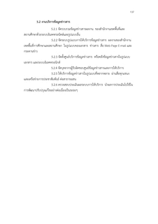 137

          5.2 งานบริการข้อมูลข่าวสาร
                      5.2.1 จัดรวบรวมข้อมูลข่าวสารผลงาน ของสํานักงานเขตพื้นที่และ
สถานศึกษาด้วยระบบอิเลคทรอนิคส์และรูปแบบอื่น
                      5.2.2 จัดระบบรูปแบบการให้บริการข้อมูลข่าวสาร ผลงานของสํานักงาน
เขตพื้นที่การศึกษาและสถานศึกษา ในรูปแบบของเอกสาร ข่าวสาร สื่อ Web Page E-mail และ
กระดานข่าว
                      5.2.3 จัดตั้งศูนย์บริการข้อมูลข่าวสาร หรือคลังข้อมูลข่าวสารในรูปแบบ
เอกสาร และระบบอิเลคทรอนิกส์
                      5.2.4 จัดบุคลากรผู้รับผิดชอบศูนย์ข้อมูลข่าวสารและการให้บริการ
                      5.2.5 ให้บริการข้อมูลข่าวสารในรูปแบบที่หลากหลาย ผ่านสื่อทุกแขนง
และเครือข่ายการประชาสัมพันธ์ ต่อสาธารณชน
                      5.2.6 ตรวจสอบประเมินผลระบบการให้บริการ นําผลการประเมินไปใช้ใน
การพัฒนาปรับปรุงแก้ไขอย่างต่อเนื่องเป็นระยะๆ
 