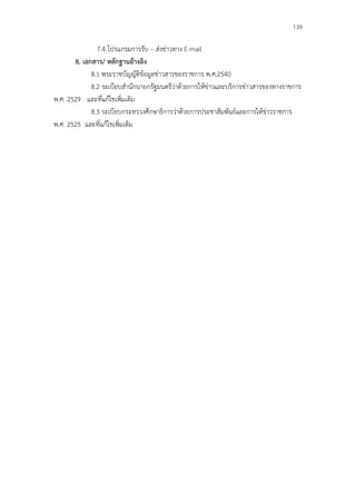 139

               7.4 โปรแกรมการรับ – ส่งข่าวทาง E-mail
       8. เอกสาร/ หลักฐานอ้างอิง
             8.1 พระราชบัญญัติข้อมูลข่าวสารของราชการ พ.ศ.2540
             8.2 ระเบียบสํานักนายกรัฐมนตรีว่าด้วยการให้ข่าวและบริการข่าวสารของทางราชการ
พ.ศ. 2529 และที่แก้ไขเพิ่มเติม
             8.3 ระเบียบกระทรวงศึกษาธิการว่าด้วยการประชาสัมพันธ์และการให้ข่าวราชการ
พ.ศ. 2525 และที่แก้ไขเพิ่มเติม
 