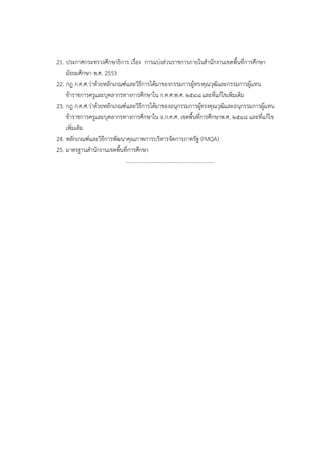 21. ประกาศกระทรวงศึกษาธิการ เรื่อง การแบ่งส่วนราชการภายในสํานักงานเขตพื้นที่การศึกษา
    มัธยมศึกษา พ.ศ. 2553
22. กฎ ก.ค.ศ.ว่าด้วยหลักเกณฑ์และวิธีการได้มาของกรรมการผู้ทรงคุณวุฒิและกรรมการผู้แทน
    ข้าราชการครูและบุคลากรทางการศึกษาใน ก.ค.ศ.พ.ศ. ๒๕๔๘ และที่แก้ไขเพิ่มเติม
23. กฎ ก.ค.ศ.ว่าด้วยหลักเกณฑ์และวิธีการได้มาของอนุกรรมการผู้ทรงคุณวุฒิและอนุกรรมการผู้แทน
    ข้าราชการครูและบุคลากรทางการศึกษาใน อ.ก.ค.ศ. เขตพื้นที่การศึกษาพ.ศ. ๒๕๔๘ และที่แก้ไข
    เพิ่มเติม
24. หลักเกณฑ์และวิธีการพัฒนาคุณภาพการบริหารจัดการภาครัฐ (PMQA)
25. มาตรฐานสํานักงานเขตพื้นที่การศึกษา
                            …………………………………………………………
 