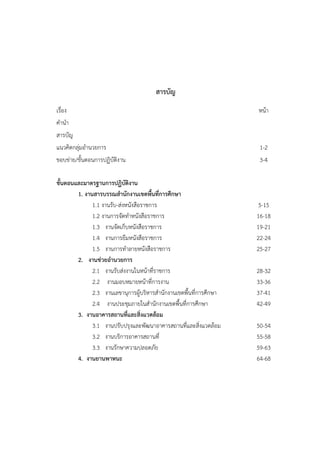 สารบัญ
เรื่อง                                                               หน้า
คํานํา
สารบัญ
แนวคิดกลุ่มอํานวยการ                                                  1-2
ขอบข่าย/ขั้นตอนการปฏิบัติงาน                                          3-4

ขั้นตอนและมาตรฐานการปฏิบัติงาน
        1. งานสารบรรณสํานักงานเขตพื้นที่การศึกษา
              1.1 งานรับ-ส่งหนังสือราชการ                             5-15
              1.2 งานการจัดทําหนังสือราชการ                          16-18
              1.3 งานจัดเก็บหนังสือราชการ                            19-21
              1.4 งานการยืมหนังสือราชการ                             22-24
              1.5 งานการทําลายหนังสือราชการ                          25-27
        2. งานช่วยอํานวยการ
              2.1 งานรับส่งงานในหน้าที่ราชการ                        28-32
              2.2 งานมอบหมายหน้าที่การงาน                            33-36
              2.3 งานเลขานุการผู้บริหารสํานักงานเขตพื้นที่การศึกษา   37-41
              2.4 งานประชุมภายในสํานักงานเขตพื้นที่การศึกษา          42-49
        3. งานอาคารสถานที่และสิ่งแวดล้อม
              3.1 งานปรับปรุงและพัฒนาอาคารสถานที่และสิ่งแวดล้อม      50-54
              3.2 งานบริการอาคารสถานที่                              55-58
              3.3 งานรักษาความปลอดภัย                                59-63
        4. งานยานพาหนะ                                               64-68
 