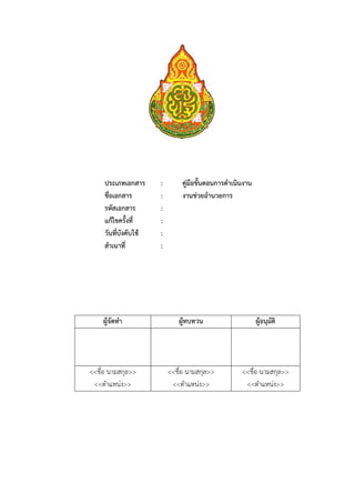 ประเภทเอกสาร      :        คู่มือขั้นตอนการดําเนินงาน
     ชื่อเอกสาร        :        งานช่วยอํานวยการ
     รหัสเอกสาร        :
     แก้ไขครั้งที่     :
     วันที่บังคับใช้   :
     สําเนาที่         :




    ผู้จัดทํา                 ผู้ทบทวน                       ผู้อนุมัติ




<<ชื่อ นามสกุล>>           <<ชื่อ นามสกุล>>           <<ชื่อ นามสกุล>>
 <<ตําแหน่ง>>               <<ตําแหน่ง>>               <<ตําแหน่ง>>
 