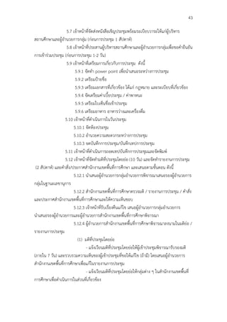 43

                     5.7 เจ้าหน้าที่จัดส่งหนังสือเชิญประชุมพร้อมระเบียบวาระให้แก่ผู้บริหาร
สถานศึกษาและผู้อํานวยการกลุ่ม (ก่อนการประชุม 1 สัปดาห์)
                     5.8 เจ้าหน้าที่ประสานผู้บริหารสถานศึกษาและผู้อํานวยการกลุ่มเพื่อขอคํายืนยัน
การเข้าร่วมประชุม (ก่อนการประชุม 1-2 วัน)
                     5.9 เจ้าหน้าที่เตรียมการเกี่ยวกับการประชุม ดังนี้
                          5.9.1 จัดทํา power point เพื่อนําเสนอระหว่างการประชุม
                          5.9.2 เตรียมป้ายชื่อ
                          5.9.3 เตรียมเอกสารที่เกี่ยวข้อง ได้แก่ กฎหมาย และระเบียบที่เกี่ยวข้อง
                          5.9.4 จัดเตรียมค่าเบี้ยประชุม / ค่าพาหนะ
                          5.9.5 เตรียมใบเซ็นชื่อเข้าประชุม
                          5.9.6 เตรียมอาหาร อาหารว่างและเครื่องดื่ม
                    5.10 เจ้าหน้าที่ดําเนินการในวันประชุม
                         5.10.1 จัดห้องประชุม
                         5.10.2 อํานวยความสะดวกระหว่างการประชุม
                         5.10.3 จดบันทึกการประชุม/บันทึกเทปการประชุม
                    5.11 เจ้าหน้าที่ดําเนินการถอดเทปบันทึกการประชุมและจัดพิมพ์
                    5.12 เจ้าหน้าที่จัดทํามติที่ประชุมโดยย่อ (10 วัน) และจัดทํารายงานการประชุม
 (2 สัปดาห์) และคําสั่ง/ประกาศสํานักงานเขตพื้นที่การศึกษา และเสนอตามขั้นตอน ดังนี้
                         5.12.1 นําเสนอผู้อํานวยการกลุ่มอํานวยการพิจารณาเสนอรองผู้อํานวยการ
กลุ่มในฐานะเลขานุการ
                         5.12.2 สํานักงานเขตพื้นที่การศึกษาตรวจมติ / รายงานการประชุม / คําสั่ง
และประกาศสํานักงานเขตพื้นที่การศึกษาและให้ความเห็นชอบ
                         5.12.3 เจ้าหน้าที่รับเรื่องคืนแก้ไข เสนอผู้อํานวยการกลุ่มอํานวยการ
นําเสนอรองผู้อํานวยการและผู้อํานวยการสํานักงานเขตพื้นที่การศึกษาพิจารณา
                         5.12.4 ผู้อํานวยการสํานักงานเขตพื้นที่การศึกษาพิจารณาลงนามในมติย่อ /
รายงานการประชุม
                            (1) มติที่ประชุมโดยย่อ
                                 - แจ้งเวียนมติที่ประชุมโดยย่อให้ผู้เข้าประชุมพิจารณารับรองมติ
(ภายใน 7 วัน) และรวบรวมความเห็นของผู้เข้าประชุมที่ขอให้แก้ไข (ถ้ามี) โดยเสนอผู้อํานวยการ
สํานักงานเขตพื้นที่การศึกษาเพื่อแก้ในรายงานการประชุม
                                 - แจ้งเวียนมติที่ประชุมโดยย่อให้กลุ่มต่าง ๆ ในสํานักงานเขตพื้นที่
การศึกษาเพื่อดําเนินการในส่วนที่เกี่ยวข้อง
 