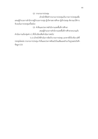 44

                          (2) รายงานการประชุม
                                      เจ้าหน้าที่จัดทํารายงานการประชุมเป็นวาระการประชุมเพื่อ
เสนอผู้อํานวยการสํานักงานผู้อํานวยการกลุ่ม ผู้บริหารสถานศึกษา ผู้เข้าประชุม พิจารณาให้การ
รับรองในการประชุมครั้งต่อไป
                          (3) คําสั่งและประกาศสํานักงานเขตพื้นที่การศึกษา
                                      เสนอผู้อํานวยการสํานักงานเขตพื้นที่การศึกษาลงนามแล้ว
ดําเนินการแจ้งกลุ่มต่าง ๆ ที่เกี่ยวข้องเพื่อดําเนินการต่อไป
                      5.13 เจ้าหน้าที่ดําเนินการจัดเก็บวาระการปะชุม เอกสารที่เกี่ยวข้อง มติที่
ประชุมโดยย่อ รายงานการประชุม คําสั่งและประกาศต้นฉบับในแฟ้มและสําเนาในรูปแผ่นบันทึก
ข้อมูล (CD)
 