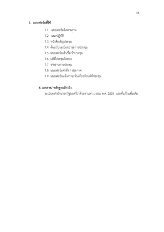 48

7. แบบฟอร์มที่ใช้
            7.1    แบบฟอร์มติดตามงาน
            7.2    แนวปฏิบัติ
            7.3   หนังสือเชิญประชุม
            7.4   ต้นฉบับระเบียบวาระการประชุม
            7.5   แบบฟอร์มเซ็นชื่อเข้าประชุม
            7.6   มติที่ประชุมโดยย่อ
            7.7   รายงานการประชุม
            7.8   แบบฟอร์มคําสั่ง / ประกาศ
            7.9   แบบฟอร์มแจ้งความเห็นเกี่ยวกับมติที่ประชุม

       8. เอกสาร/ หลักฐานอ้างอิง
            ระเบียบสํานักนายกรัฐมนตรีว่าด้วยงานสารบรรณ พ.ศ. 2526 และที่แก้ไขเพิ่มเติม
 