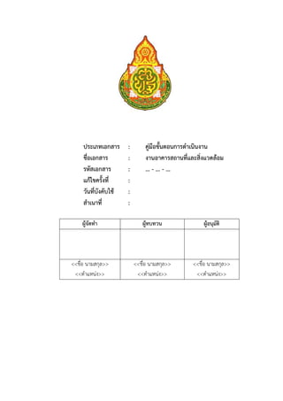 50




     ประเภทเอกสาร      :        คู่มือขั้นตอนการดําเนินงาน
     ชื่อเอกสาร        :        งานอาคารสถานที่และสิ่งแวดล้อม
     รหัสเอกสาร        :        … - ... - ...
     แก้ไขครั้งที่     :
     วันที่บังคับใช้   :
     สําเนาที่         :

    ผู้จัดทํา                 ผู้ทบทวน               ผู้อนุมัติ




<<ชื่อ นามสกุล>>           <<ชื่อ นามสกุล>>      <<ชื่อ นามสกุล>>
 <<ตําแหน่ง>>               <<ตําแหน่ง>>          <<ตําแหน่ง>>
 