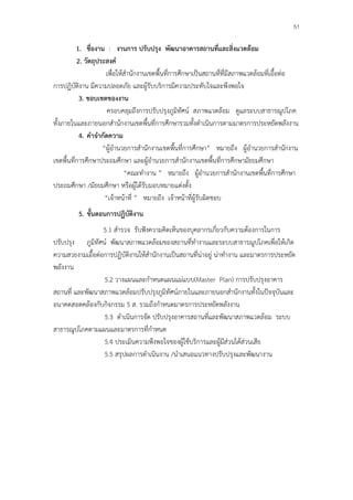 51

          1. ชื่องาน : งานการ ปรับปรุง พัฒนาอาคารสถานที่และสิ่งแวดล้อม
          2. วัตถุประสงค์
                      เพื่อให้สํานักงานเขตพื้นที่การศึกษาเป็นสถานที่ที่มีสภาพแวดล้อมที่เอื้อต่อ
การปฏิบัติงาน มีความปลอดภัย และผู้รับบริการมีความประทับใจและพึงพอใจ
           3. ขอบเขตของงาน
                       ครอบคลุมถึงการปรับปรุงภูมิทัศน์ สภาพแวดล้อม ดูแลระบบสาธารณูปโภค
ทั้งภายในและภายนอกสํานักงานเขตพื้นที่การศึกษารวมทั้งดําเนินการตามมาตรการประหยัดพลังงาน
           4. คําจํากัดความ
                    “ผู้อํานวยการสํานักงานเขตพื้นที่การศึกษา” หมายถึง ผู้อํานวยการสํานักงาน
เขตพื้นที่การศึกษาประถมศึกษา และผู้อํานวยการสํานักงานเขตพื้นที่การศึกษามัธยมศึกษา
                              “คณะทํางาน ” หมายถึง ผู้อํานวยการสํานักงานเขตพื้นที่การศึกษา
ประถมศึกษา /มัธยมศึกษา หรือผู้ได้รับมอบหมายแต่งตั้ง
                      “เจ้าหน้าที่ ” หมายถึง เจ้าหน้าที่ผู้รับผิดชอบ
         5. ขั้นตอนการปฏิบัติงาน
                  5.1 สํารวจ รับฟังความคิดเห็นของบุคลากรเกี่ยวกับความต้องการในการ
ปรับปรุง ภูมิทัศน์ พัฒนาสภาพแวดล้อมของสถานที่ทํางานและระบบสาธารณูปโภคเพื่อให้เกิด
ความสวยงามเอื้อต่อการปฏิบัติงานให้สํานักงานเป็นสถานที่น่าอยู่ น่าทํางาน และมาตรการประหยัด
พลังงาน
                  5.2 วางแผนและกําหนดแผนแม่แบบ(Master Plan) การปรับปรุงอาคาร
สถานที่ และพัฒนาสภาพแวดล้อมปรับปรุงภูมิทัศน์ภายในและภายนอกสํานักงานทั้งในปัจจุบันและ
อนาคตสอดคล้องกับกิจกรรม 5 ส. รวมถึงกําหนดมาตรการประหยัดพลังงาน
                  5.3 ดําเนินการจัด ปรับปรุงอาคารสถานที่และพัฒนาสภาพแวดล้อม ระบบ
สาธารณูปโภคตามแผนและมาตรการที่กําหนด
                  5.4 ประเมินความพึงพอใจของผู้ใช้บริการและผู้มีส่วนได้ส่วนเสีย
                  5.5 สรุปผลการดําเนินงาน /นําเสนอแนวทางปรับปรุงและพัฒนางาน
 