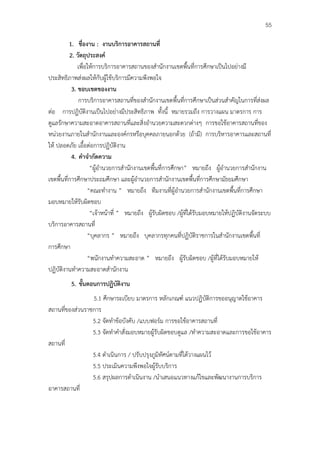 55

          1. ชื่องาน : งานบริการอาคารสถานที่
          2. วัตถุประสงค์
              เพื่อให้การบริการอาคารสถานของสํานักงานเขตพื้นที่การศึกษาเป็นไปอย่างมี
ประสิทธิภาพส่งผลให้กับผู้ใช้บริการมีความพึงพอใจ
           3. ขอบเขตของงาน
              การบริการอาคารสถานที่ของสํานักงานเขตพื้นที่การศึกษาเป็นส่วนสําคัญในการที่ส่งผล
ต่อ การปฏิบัติงานเป็นไปอย่างมีประสิทธิภาพ ทั้งนี้ หมายรวมถึง การวางแผน มาตรการ การ
ดูแลรักษาความสะอาดอาคารสถานที่และสิ่งอํานวยความสะดวกต่างๆ การขอใช้อาคารสถานที่ของ
หน่วยงานภายในสํานักงานและองค์กรหรือบุคคลภายนอกด้วย (ถ้ามี) การบริหารอาคารและสถานที่
ให้ ปลอดภัย เอื้อต่อการปฏิบัติงาน
           4. คําจํากัดความ
                    “ผู้อํานวยการสํานักงานเขตพื้นที่การศึกษา” หมายถึง ผู้อํานวยการสํานักงาน
เขตพื้นที่การศึกษาประถมศึกษา และผู้อํานวยการสํานักงานเขตพื้นที่การศึกษามัธยมศึกษา
                   “คณะทํางาน ” หมายถึง ทีมงานที่ผู้อํานวยการสํานักงานเขตพื้นที่การศึกษา
มอบหมายให้รับผิดชอบ
                    “เจ้าหน้าที่ ” หมายถึง ผู้รับผิดชอบ /ผู้ที่ได้รับมอบหมายให้ปฏิบัติงานจัดระบบ
บริการอาคารสถานที่
                   “บุคลากร ” หมายถึง บุคลากรทุกคนที่ปฏิบัติราชการในสํานักงานเขตพื้นที่
การศึกษา
                   “พนักงานทําความสะอาด ” หมายถึง ผู้รับผิดชอบ /ผู้ที่ได้รับมอบหมายให้
ปฏิบัติงานทําความสะอาดสํานักงาน
         5. ขั้นตอนการปฏิบัติงาน
                 5.1 ศึกษาระเบียบ มาตรการ หลักเกณฑ์ แนวปฏิบัติการขออนุญาตใช้อาคาร
สถานที่ของส่วนราชการ
                 5.2 จัดทําข้อบังคับ /แบบฟอร์ม การขอใช้อาคารสถานที่
                 5.3 จัดทําคําสั่งมอบหมายผู้รับผิดชอบดูแล /ทําความสะอาดและการขอใช้อาคาร
สถานที่
                 5.4 ดําเนินการ / ปรับปรุงภูมิทัศน์ตามที่ได้วางแผนไว้
                 5.5 ประเมินความพึงพอใจผู้รับบริการ
                 5.6 สรุปผลการดําเนินงาน /นําเสนอแนวทางแก้ไขและพัฒนางานการบริการ
อาคารสถานที่
 