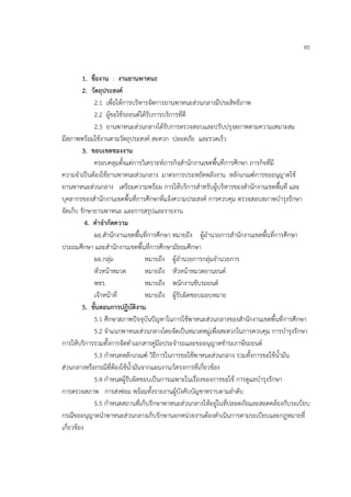 65


         1. ชื่องาน : งานยานพาหนะ
         2. วัตถุประสงค์
              2.1 เพื่อให้การบริหารจัดการยานพาหนะส่วนกลางมีประสิทธิภาพ
              2.2 ผู้ขอใช้รถยนต์ได้รับการบริการที่ดี
              2.3 ยานพาหนะส่วนกลางได้รับการตรวจสอบและปรับปรุงสภาพตามความเหมาะสม
มีสภาพพร้อมใช้งานตามวัตถุประสงค์ สะดวก ปลอดภัย และรวดเร็ว
         3. ขอบเขตของงาน
              ครอบคลุมตั้งแต่การวิเคราะห์ภารกิจสํานักงานเขตพื้นที่การศึกษา ภารกิจที่มี
ความจําเป็นต้องใช้ยานพาหนะส่วนกลาง มาตรการประหยัดพลังงาน หลักเกณฑ์การขออนุญาตใช้
ยานพาหนะส่วนกลาง เตรียมความพร้อม การให้บริการสําหรับผู้บริหารของสํานักงานเขตพื้นที่ และ
บุคลากรของสํานักงานเขตพื้นที่การศึกษาที่แจ้งความประสงค์ การควบคุม ตรวจสอบสภาพบํารุงรักษา
จัดเก็บ รักษายานพาหนะ และการสรุปและรายงาน
           4. คําจํากัดความ
              ผอ.สํานักงานเขตพื้นที่การศึกษา หมายถึง ผู้อํานวยการสํานักงานเขตพื้นที่การศึกษา
ประถมศึกษา และสํานักงานเขตพื้นที่การศึกษามัธยมศึกษา
              ผอ.กลุ่ม            หมายถึง ผู้อํานวยการกลุ่มอํานวยการ
              หัวหน้าหมวด         หมายถึง หัวหน้าหมวดยานยนต์
              พขร.                หมายถึง พนักงานขับรถยนต์
              เจ้าหน้าที่         หมายถึง ผู้รับผิดชอบมอบหมาย
         5. ขั้นตอนการปฏิบัติงาน
              5.1 ศึกษาสภาพปัจจุบันปัญหาในการใช้พาหนะส่วนกลางของสํานักงานเขตพื้นที่การศึกษา
              5.2 จําแนกพาหนะส่วนกลางโดยจัดเป็นหมวดหมู่เพื่อสะดวกในการควบคุม การบํารุงรักษา
การให้บริการรวมทั้งการจัดทําเอกสารคู่มือประจํารถและขออนุญาตชําระภาษีรถยนต์
              5.3 กําหนดหลักเกณฑ์ วิธีการในการขอใช้พาหนะส่วนกลาง รวมทั้งการขอใช้น้ํามัน
ส่วนกลางหรือกรณีที่ต้องใช้น้ํามันจากแผนงาน/โครงการที่เกี่ยวข้อง
              5.4 กําหนดผู้รับผิดชอบเป็นการเฉพาะในเรื่องของการขอใช้ การดูแลบํารุงรักษา
การตรวจสภาพ การส่งซ่อม พร้อมทั้งรายงานผู้บังคับบัญชาทราบตามลําดับ
              5.5 กําหนดสถานที่เก็บรักษาพาหนะส่วนกลางให้อยู่ในที่ปลอดภัยและสอดคล้องกับระเบียบ
กรณีขออนุญาตนําพาหนะส่วนกลางเก็บรักษานอกหน่วยงานต้องดําเนินการตามระเบียบและกฎหมายที่
เกี่ยวข้อง
 