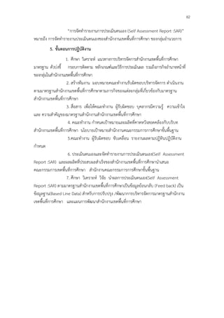 82

                   “การจัดทํารายงานการประเมินตนเอง (Self Assessment Report :SAR)”
หมายถึง การจัดทํารายงานประเมินตนเองชองสํานักงานเขตพื้นที่การศึกษา ชองกลุ่มอํานวยการ
         5. ขั้นตอนการปฏิบัติงาน
                    1. ศึกษา วิเคราะห์ แนวทางการบริหารจัดการสํานักงานเขตพื้นที่การศึกษา
มาตรฐาน ตัวบ่งชี้ กรอบการติดตาม หลักเกณฑ์และวิธีการประเมินผล รวมถึงภารกิจอํานาจหน้าที่
ของกลุ่มในสํานักงานเขตพื้นที่การศึกษา
                     2. สร้างทีมงาน มอบหมายคณะทํางานรับผิดชอบบริหารจัดการ ดําเนินงาน
ตามมาตรฐานสํานักงานเขตพื้นที่การศึกษาตามภารกิจของแต่ละกลุ่มที่เกี่ยวข้องกับมาตรฐาน
สํานักงานเขตพื้นที่การศึกษา
                     3. สื่อสาร เพื่อให้คณะทํางาน ผู้รับผิดชอบ บุคลากรมีความรู้ ความเข้าใจ
และ ความสําคัญของมาตรฐานสํานักงานสํานักงานเขตพื้นที่การศึกษา
                      4. คณะทํางาน กําหนดเป้าหมายและผลิตที่คาดหวังสอดคล้องกับบริบท
สํานักงานเขตพื้นที่การศึกษา นโยบายเป้าหมายสํานักงานคณะกรรมการการศึกษาขั้นพื้นฐาน
                      5.คณะทํางาน ผู้รับผิดชอบ ขับเคลื่อน รายงานผลตามปฏิทินปฏิบัติงาน
กําหนด
                      6. ประเมินตนเองและจัดทํารายงานการประเมินตนเอง(Self Assessment
Report :SAR) และผลผลิตที่ประสบผลสําเร็จของสํานักงานเขตพื้นที่การศึกษานําเสนอ
คณะกรรมการเขตพื้นที่การศึกษา สํานักงานคณะกรรมการการศึกษาขั้นพื้นฐาน
                     7. ศึกษา วิเคราะห์ วิจัย นําผลการประเมินตนเอง(Self Assessment
Report :SAR) ตามมาตรฐานสํานักงานเขตพื้นที่การศึกษาเป็นข้อมูลย้อนกลับ (Feed back) เป็น
ข้อมูลฐาน(Based Line Data) สําหรับการปรับปรุง /พัฒนาการบริหารจัดการมาตรฐานสํานักงาน
เขตพื้นที่การศึกษา และแผนการพัฒนาสํานักงานเขตพื้นที่การศึกษา
 