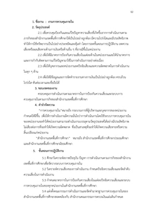 92

         1. ชื่องาน : งานการควบคุมภายใน
         2. วัตถุประสงค์
               2.1 เพื่อควบคุมป้องกันและแก้ไขปัญหาความเสี่ยงที่เกิดขึ้นจากการดําเนินงานตาม
ภารกิจของสํานักงานเขตพื้นที่การศึกษาให้เป็นไปอย่างถูกต้อง มีความโปร่งใสและมีประสิทธิภาพ
ทําให้การใช้ทรัพยากรเป็นไปอย่างประหยัดและคุ้มค่า โดยการลดขั้นตอนการปฏิบัติงาน ลดความ
เสี่ยงหรือผลเสียหายด้านการเงินหรือด้านอื่น ๆ ที่อาจมีขึ้นในหน่วยงาน
               2.2 เพื่อให้มีมาตรการป้องกันความเสี่ยงในแต่ละด้านในหน่วยงานและให้นํามาตรการ
และการกํากับติดตามการแก้ไขปัญหามาใช้ในการดําเนินการอย่างต่อเนื่อง
               2.3 เพื่อให้บุคลากรและหน่วยงานลดปัจจัยเสี่ยงและความผิดพลาดในการดําเนินงาน
ในทุก ๆ ด้าน
               2.4 เพื่อให้มีข้อมูลและการจัดทํารายงานทางการเงินเป็นไปอย่างถูกต้อง ครบถ้วน
โปร่งใส ทันต่อเวลาและเชื่อถือได้
            3. ขอบเขตของงาน
               ครอบคลุมการดําเนินงานตามมาตรการในการป้องกันความเสี่ยงและระบบการ
ควบคุมภายในตามภารกิจของสํานักงานเขตพื้นที่การศึกษา
            4. คําจํากัดความ
                “การควบคุมภายใน”หมายถึง กระบวนการที่ผู้บริหารและบุคลากรของหน่วยงาน
กําหนดให้มีขึ้น เพื่อให้การดําเนินงานมีความมั่นใจว่าการดําเนินงานโดยใช้ระบบการควบคุมภายใน
ของหน่วยงานจะทําให้หน่วยงานสามารถดําเนินงานบรรลุตามวัตถุประสงค์ได้อย่างมีประสิทธิภาพ
ไม่เสี่ยงต่อการที่จะทําให้เกิดความผิดพลาด ซึ่งเป็นสาเหตุที่จะทําให้เกิดความเสียหายหรือความ
สิ้นเปลืองแก่หน่วยงาน
             “สํานักงานเขตพื้นที่การศึกษา” หมายถึง สํานักงานเขตพื้นที่การศึกษาประถมศึกษา
และสํานักงานเขตพื้นที่การศึกษามัธยมศึกษา
       5. ขั้นตอนการปฏิบัติงาน
                 5.1 ศึกษาวิเคราะห์สภาพปัจจุบัน ปัญหา การดําเนินงานตามภารกิจของสํานักงาน
เขตพื้นที่การศึกษาเพื่อจัดวางระบบการควบคุมภายใน
                 5.2 วิเคราะห์ความเสี่ยงของการดําเนินงาน กําหนดปัจจัยความเสี่ยงและจัดลําดับ
ความเสี่ยงในการดําเนินงาน
                 5.3 กําหนดมาตรการในการป้องกันความเสี่ยงในแต่ละปัจจัยความเสี่ยงและระบบ
การควบคุมภายในของทุกหน่วยงานในสํานักงานเขตพื้นที่การศึกษา
                 5.4 แต่งตั้งคณะกรรมการดําเนินการและจัดทํามาตรฐานการควบคุมภายในของ
สํานักงานเขตพื้นที่การศึกษาสอดคล้องกับ สํานักงานคณะกรรมการตรวจเงินแผ่นดินกําหนด
 