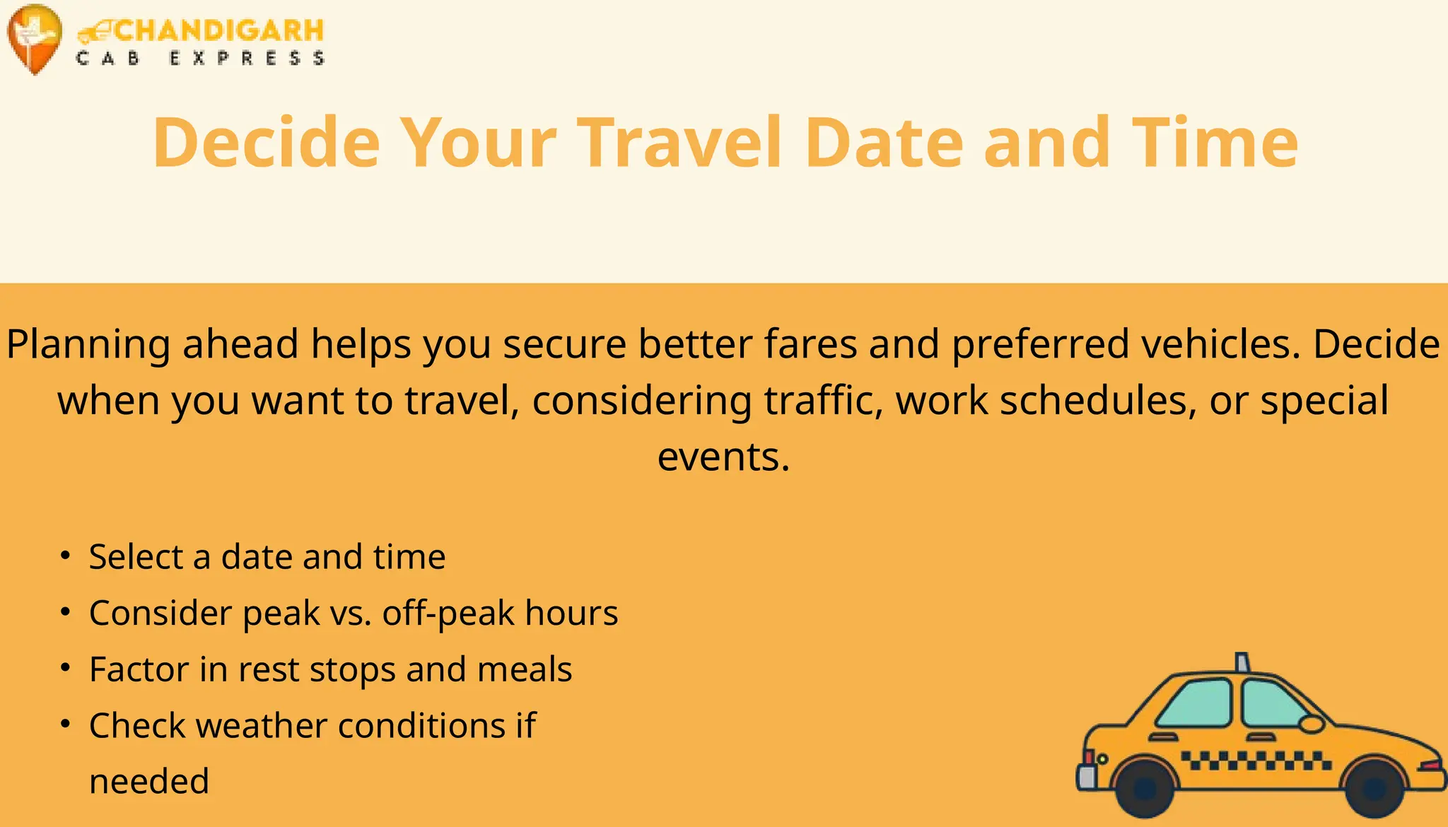 Decide Your Travel Date and Time
Planning ahead helps you secure better fares and preferred vehicles. Decide
when you want to travel, considering traffic, work schedules, or special
events.
• Select a date and time
• Consider peak vs. off-peak hours
• Factor in rest stops and meals
• Check weather conditions if
needed
 