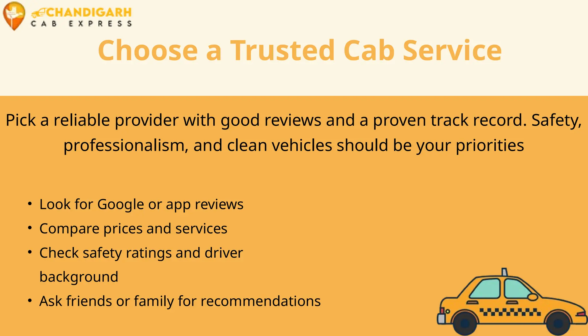 Choose a Trusted Cab Service
Pick a reliable provider with good reviews and a proven track record. Safety,
professionalism, and clean vehicles should be your priorities
• Look for Google or app reviews
• Compare prices and services
• Check safety ratings and driver
background
• Ask friends or family for recommendations
 