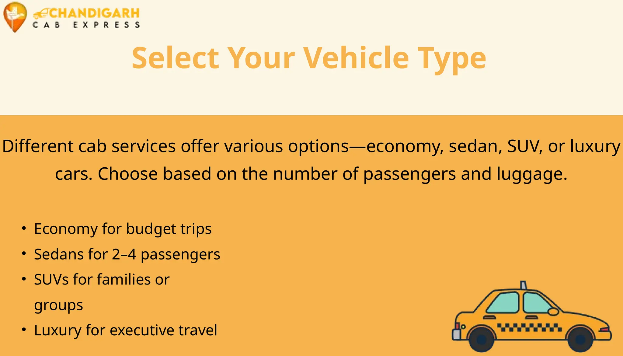 Select Your Vehicle Type
Different cab services offer various options—economy, sedan, SUV, or luxury
cars. Choose based on the number of passengers and luggage.
• Economy for budget trips
• Sedans for 2–4 passengers
• SUVs for families or
groups
• Luxury for executive travel
 