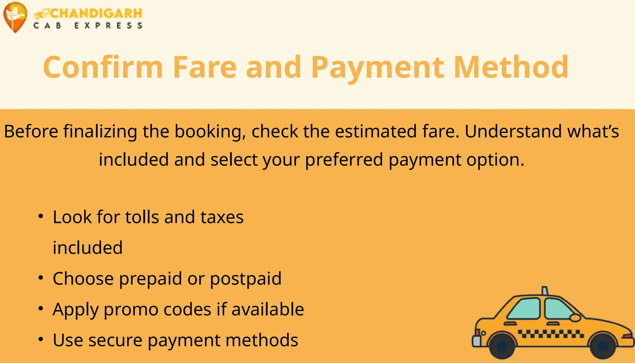 Confirm Fare and Payment Method
Before finalizing the booking, check the estimated fare. Understand what’s
included and select your preferred payment option.
• Look for tolls and taxes
included
• Choose prepaid or postpaid
• Apply promo codes if available
• Use secure payment methods
 