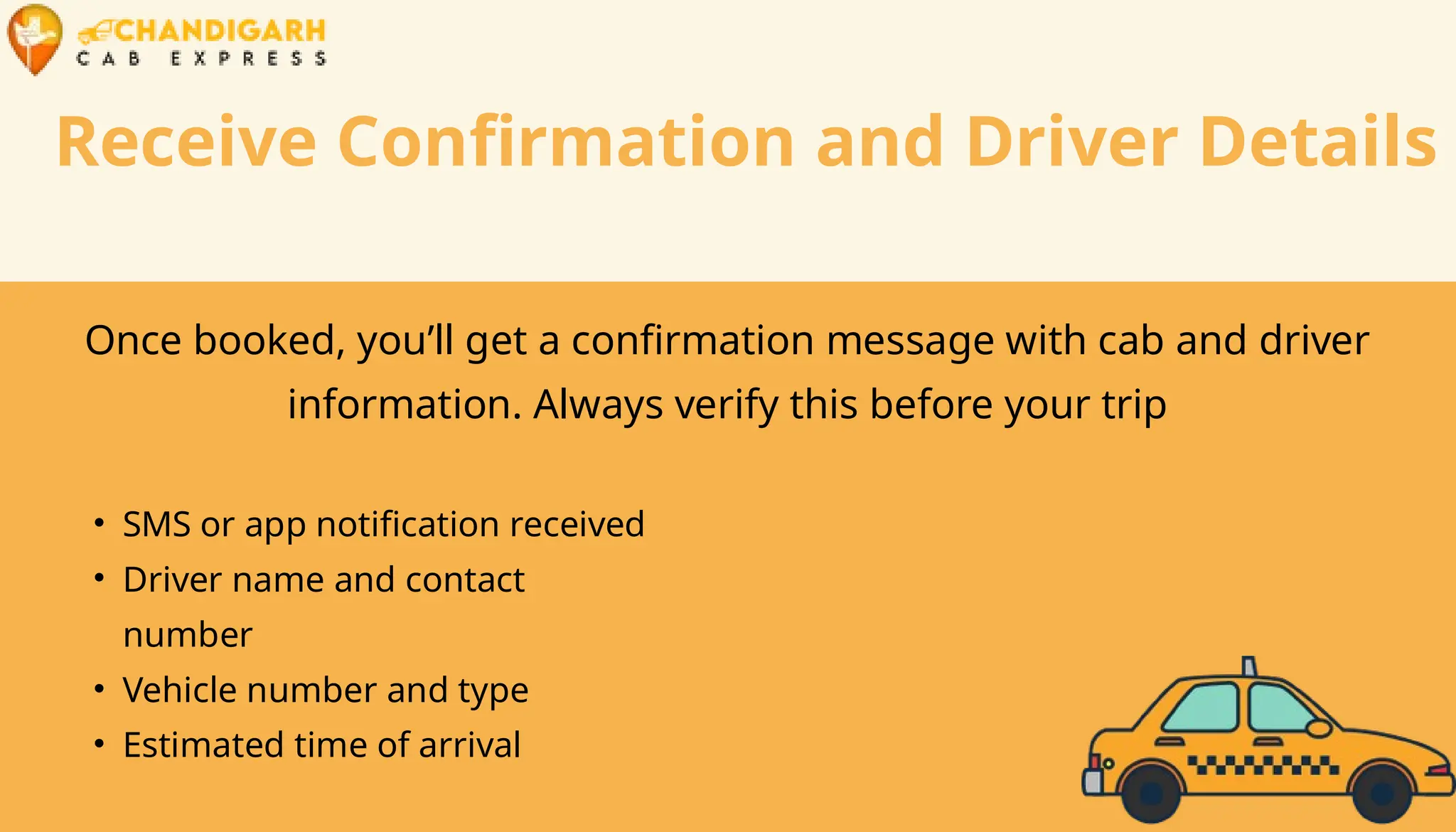 Receive Confirmation and Driver Details
Once booked, you’ll get a confirmation message with cab and driver
information. Always verify this before your trip
• SMS or app notification received
• Driver name and contact
number
• Vehicle number and type
• Estimated time of arrival
 