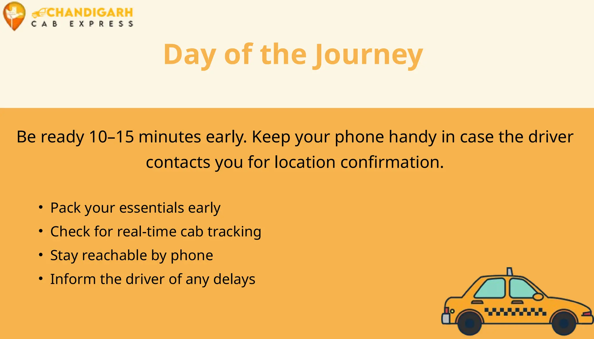 Day of the Journey
Be ready 10–15 minutes early. Keep your phone handy in case the driver
contacts you for location confirmation.
• Pack your essentials early
• Check for real-time cab tracking
• Stay reachable by phone
• Inform the driver of any delays
 