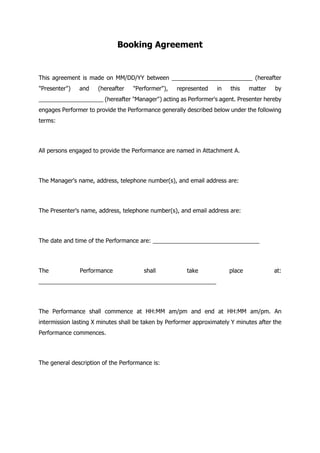 Booking Agreement
This agreement is made on MM/DD/YY between _________________________ (hereafter
"Presenter") and (hereafter "Performer"), represented in this matter by
____________________ (hereafter "Manager") acting as Performer's agent. Presenter hereby
engages Performer to provide the Performance generally described below under the following
terms:
All persons engaged to provide the Performance are named in Attachment A.
The Manager's name, address, telephone number(s), and email address are:
The Presenter's name, address, telephone number(s), and email address are:
The date and time of the Performance are: _________________________________
The Performance shall take place at:
_______________________________________________________
The Performance shall commence at HH:MM am/pm and end at HH:MM am/pm. An
intermission lasting X minutes shall be taken by Performer approximately Y minutes after the
Performance commences.
The general description of the Performance is:
 