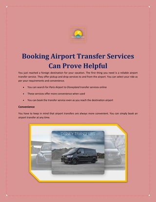 Booking Airport Transfer Services
Can Prove Helpful
You just reached a foreign destination for your vacation. The first thing you need is a reliable airport
transfer service. They offer pickup and drop services to and from the airport. You can select your ride as
per your requirements and convenience.
 You can search for Paris Airport to Disneyland transfer services online
 These services offer more convenience when used
 You can book the transfer service even as you reach the destination airport
Convenience
You have to keep in mind that airport transfers are always more convenient. You can simply book an
airport transfer at any time.
 
