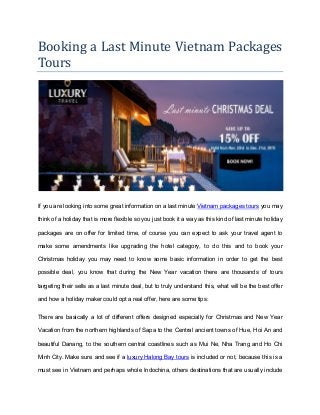 Booking a Last Minute Vietnam Packages
Tours
If you are looking into some great information on a last minute Vietnam packages tours you may
think of a holiday that is more flexible so you just book it a way as this kind of last minute holiday
packages are on offer for limited time, of course you can expect to ask your travel agent to
make some amendments like upgrading the hotel category, to do this and to book your
Christmas holiday you may need to know some basic information in order to get the best
possible deal, you know that during the New Year vacation there are thousands of tours
targeting their sells as a last minute deal, but to truly understand this, what will be the best offer
and how a holiday maker could opt a real offer, here are some tips:
There are basically a lot of different offers designed especially for Christmas and New Year
Vacation from the northern highlands of Sapa to the Central ancient towns of Hue, Hoi An and
beautiful Danang, to the southern central coastlines such as Mui Ne, Nha Trang and Ho Chi
Minh City. Make sure and see if a luxury Halong Bay tours is included or not, because this is a
must see in Vietnam and perhaps whole Indochina, others destinations that are usually include
 