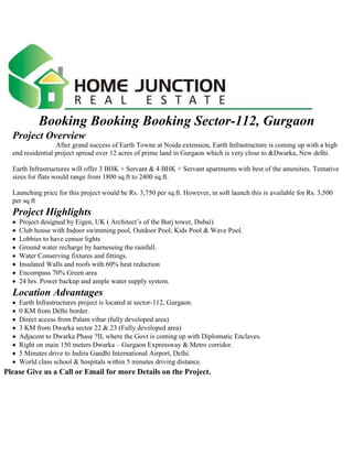 Booking Booking Booking Sector-112, GurgaonProject Overview                         After grand success of Earth Towne at Noida extension, Earth Infrastructure is coming up with a high end residential project spread over 12 acres of prime land in Gurgaon which is very close to &Dwarka, New delhi. Earth Infrastructures will offer 3 BHK + Servant & 4 BHK + Servant apartments with best of the amenities. Tentative sizes for flats would range from 1800 sq.ft to 2400 sq.ft. Launching price for this project would be Rs. 3,750 per sq.ft. However, in soft launch this is available for Rs. 3,500 per sq.ft Project Highlights   Project designed by Eigen, UK ( Architect’s of the Burj tower, Dubai)   Club house with Indoor swimming pool, Outdoor Pool, Kids Pool & Wave Pool.   Lobbies to have censor lights   Ground water recharge by harnessing the rainfall.   Water Conserving fixtures and fittings.   Insulated Walls and roofs with 60% heat reduction   Encompass 70% Green area   24 hrs. Power backup and ample water supply system. Location Advantages   Earth Infrastructures project is located at sector-112, Gurgaon.   0 KM from Delhi border.   Direct access from Palam vihar (fully developed area)   3 KM from Dwarka sector 22 & 23 (Fully developed area)   Adjacent to Dwarka Phase ?II, where the Govt is coming up with Diplomatic Enclaves.   Right on main 150 meters Dwarka – Gurgaon Expressway & Metro corridor.   5 Minutes drive to Indira Gandhi International Airport, Delhi.   World class school & hospitals within 5 minutes driving distance. <br />Please Give us a Call or Email for more Details on the Project. Somveer SharmaMob:91-9560153554E.Mail Sonia Gupta91-9818535541homejunction@yahoo.com <br />