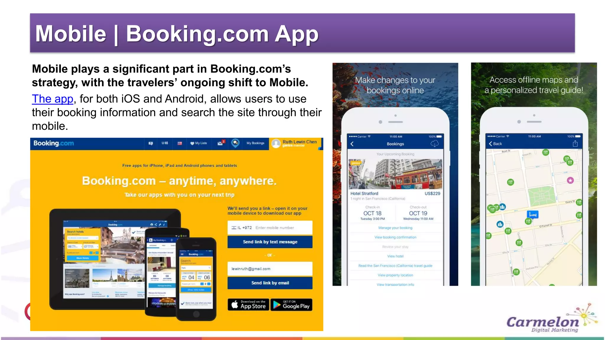 Mobile | Booking.com App
Mobile plays a significant part in Booking.com’s
strategy, with the travelers’ ongoing shift to Mobile.
The app, for both iOS and Android, allows users to use
their booking information and search the site through their
mobile.
 