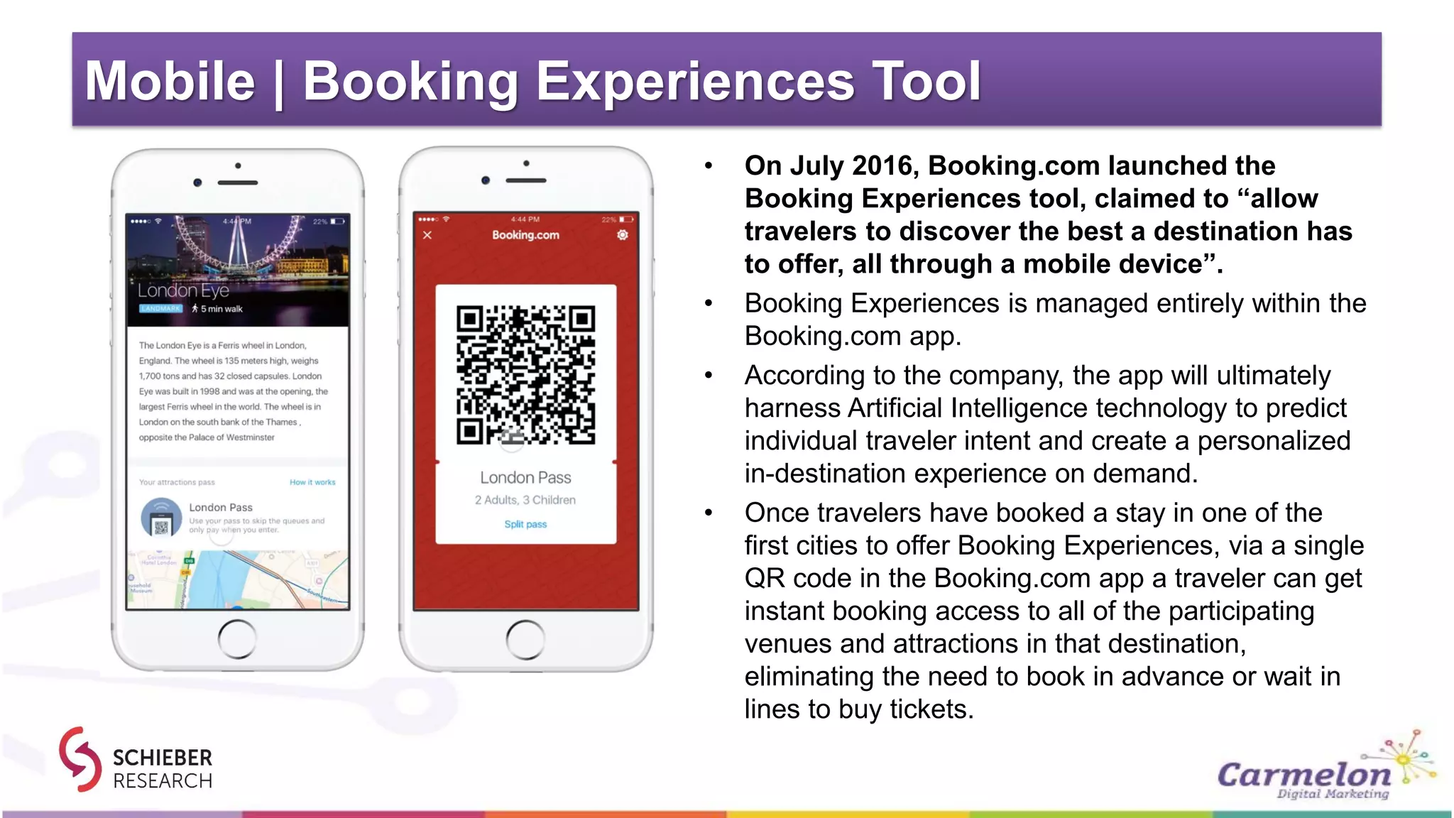 Mobile | Booking Experiences Tool
• On July 2016, Booking.com launched the
Booking Experiences tool, claimed to “allow
travelers to discover the best a destination has
to offer, all through a mobile device”.
• Booking Experiences is managed entirely within the
Booking.com app.
• According to the company, the app will ultimately
harness Artificial Intelligence technology to predict
individual traveler intent and create a personalized
in-destination experience on demand.
• Once travelers have booked a stay in one of the
first cities to offer Booking Experiences, via a single
QR code in the Booking.com app a traveler can get
instant booking access to all of the participating
venues and attractions in that destination,
eliminating the need to book in advance or wait in
lines to buy tickets.
 
