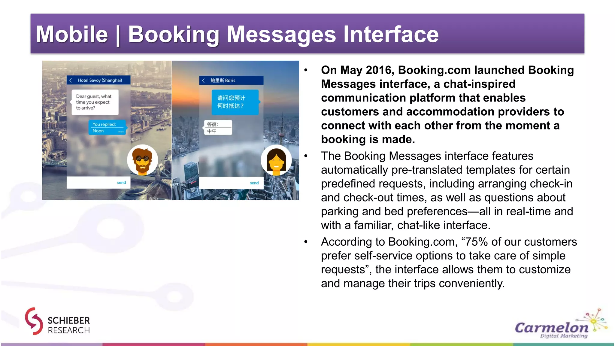 Mobile | Booking Messages Interface
• On May 2016, Booking.com launched Booking
Messages interface, a chat-inspired
communication platform that enables
customers and accommodation providers to
connect with each other from the moment a
booking is made.
• The Booking Messages interface features
automatically pre-translated templates for certain
predefined requests, including arranging check-in
and check-out times, as well as questions about
parking and bed preferences—all in real-time and
with a familiar, chat-like interface.
• According to Booking.com, “75% of our customers
prefer self-service options to take care of simple
requests”, the interface allows them to customize
and manage their trips conveniently.
 