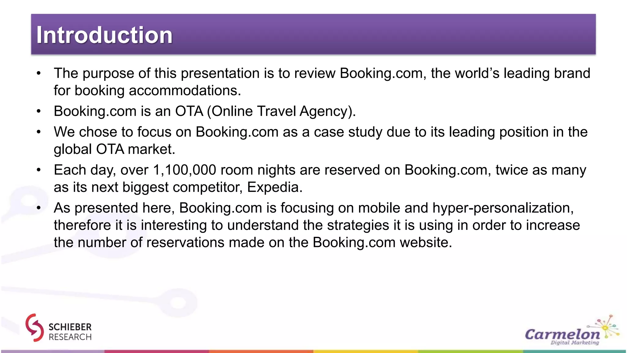 Introduction
• The purpose of this presentation is to review Booking.com, the world’s leading brand
for booking accommodations.
• Booking.com is an OTA (Online Travel Agency).
• We chose to focus on Booking.com as a case study due to its leading position in the
global OTA market.
• Each day, over 1,100,000 room nights are reserved on Booking.com, twice as many
as its next biggest competitor, Expedia.
• As presented here, Booking.com is focusing on mobile and hyper-personalization,
therefore it is interesting to understand the strategies it is using in order to increase
the number of reservations made on the Booking.com website.
 