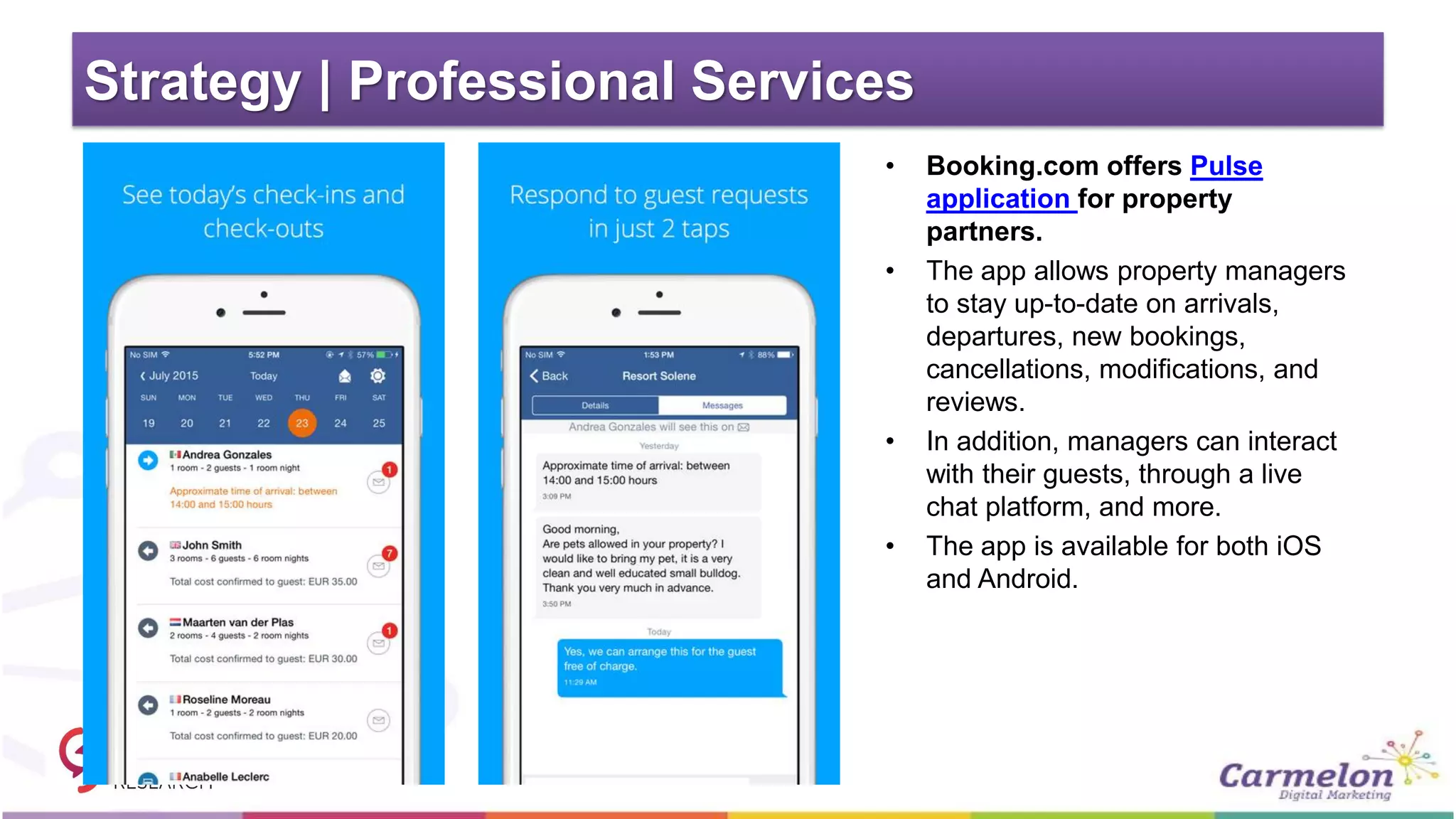 Strategy | Professional Services
• Booking.com offers Pulse
application for property
partners.
• The app allows property managers
to stay up-to-date on arrivals,
departures, new bookings,
cancellations, modifications, and
reviews.
• In addition, managers can interact
with their guests, through a live
chat platform, and more.
• The app is available for both iOS
and Android.
 