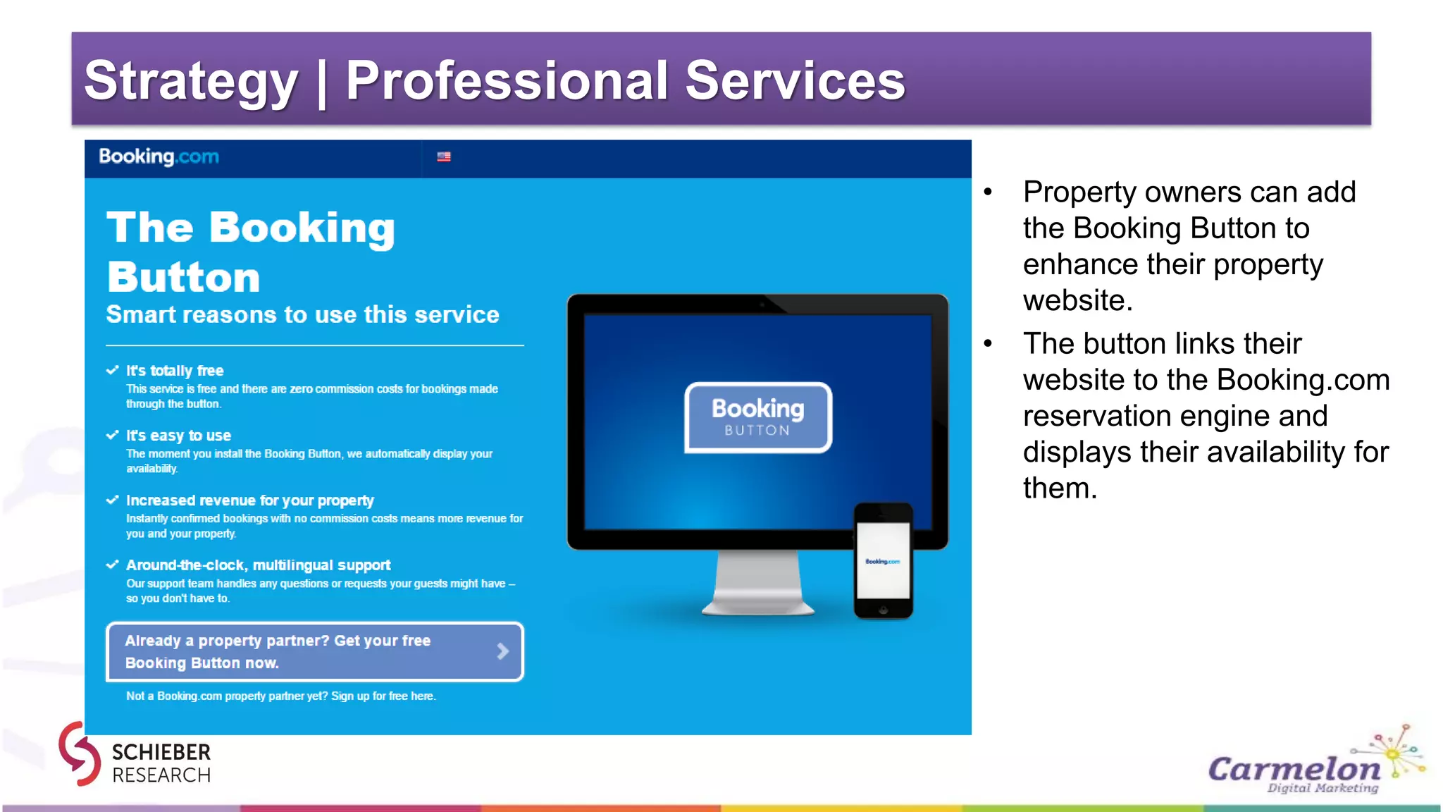 Strategy | Professional Services
• Property owners can add
the Booking Button to
enhance their property
website.
• The button links their
website to the Booking.com
reservation engine and
displays their availability for
them.
 
