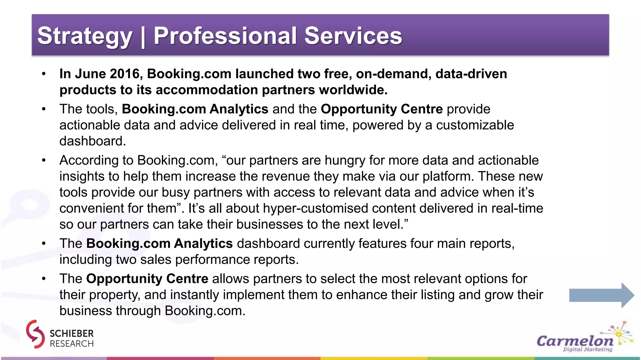 Strategy | Professional Services
• In June 2016, Booking.com launched two free, on-demand, data-driven
products to its accommodation partners worldwide.
• The tools, Booking.com Analytics and the Opportunity Centre provide
actionable data and advice delivered in real time, powered by a customizable
dashboard.
• According to Booking.com, “our partners are hungry for more data and actionable
insights to help them increase the revenue they make via our platform. These new
tools provide our busy partners with access to relevant data and advice when it’s
convenient for them”. It’s all about hyper-customised content delivered in real-time
so our partners can take their businesses to the next level.”
• The Booking.com Analytics dashboard currently features four main reports,
including two sales performance reports.
• The Opportunity Centre allows partners to select the most relevant options for
their property, and instantly implement them to enhance their listing and grow their
business through Booking.com.
 