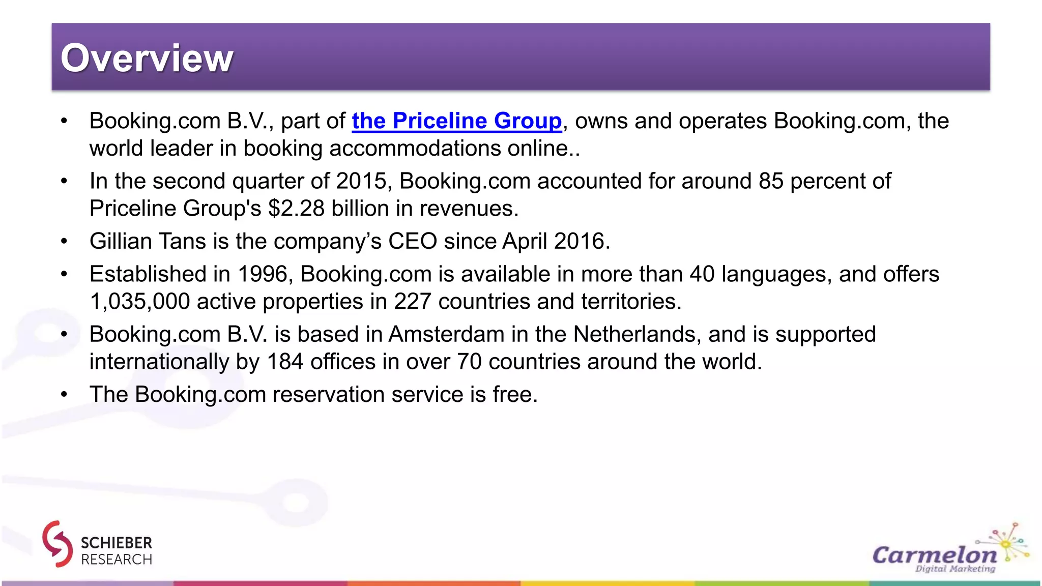 Overview
• Booking.com B.V., part of the Priceline Group, owns and operates Booking.com, the
world leader in booking accommodations online..
• In the second quarter of 2015, Booking.com accounted for around 85 percent of
Priceline Group's $2.28 billion in revenues.
• Gillian Tans is the company’s CEO since April 2016.
• Established in 1996, Booking.com is available in more than 40 languages, and offers
1,035,000 active properties in 227 countries and territories.
• Booking.com B.V. is based in Amsterdam in the Netherlands, and is supported
internationally by 184 offices in over 70 countries around the world.
• The Booking.com reservation service is free.
 