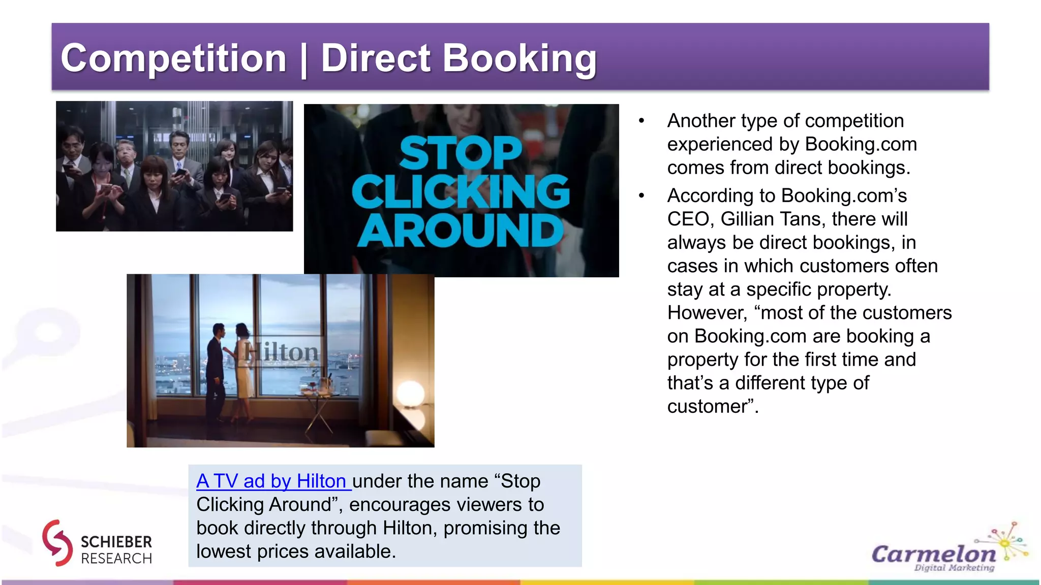 Competition | Direct Booking
• Another type of competition
experienced by Booking.com
comes from direct bookings.
• According to Booking.com’s
CEO, Gillian Tans, there will
always be direct bookings, in
cases in which customers often
stay at a specific property.
However, “most of the customers
on Booking.com are booking a
property for the first time and
that’s a different type of
customer”.
A TV ad by Hilton under the name “Stop
Clicking Around”, encourages viewers to
book directly through Hilton, promising the
lowest prices available.
 