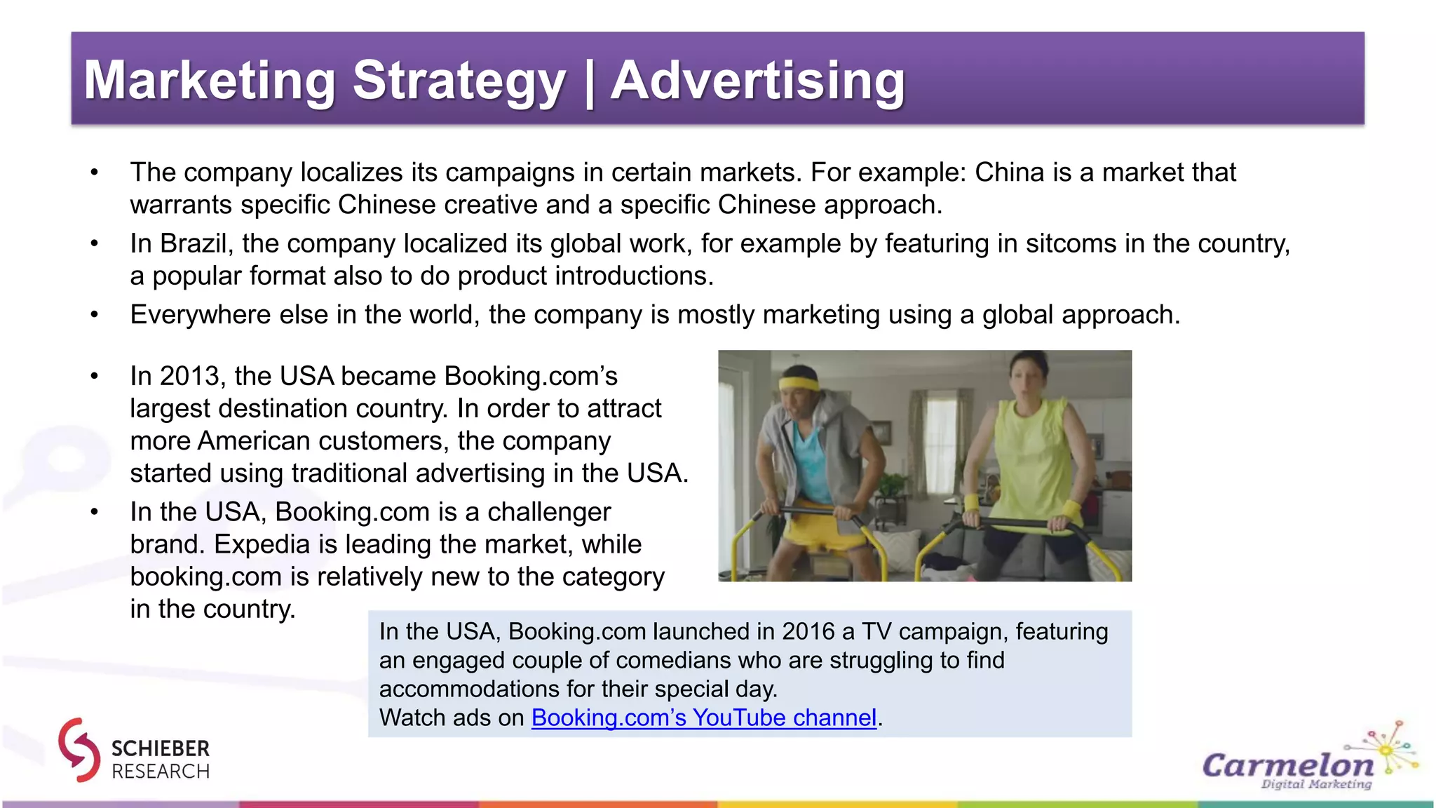 Marketing Strategy | Advertising
• The company localizes its campaigns in certain markets. For example: China is a market that
warrants specific Chinese creative and a specific Chinese approach.
• In Brazil, the company localized its global work, for example by featuring in sitcoms in the country,
a popular format also to do product introductions.
• Everywhere else in the world, the company is mostly marketing using a global approach.
• In 2013, the USA became Booking.com’s
largest destination country. In order to attract
more American customers, the company
started using traditional advertising in the USA.
• In the USA, Booking.com is a challenger
brand. Expedia is leading the market, while
booking.com is relatively new to the category
in the country.
In the USA, Booking.com launched in 2016 a TV campaign, featuring
an engaged couple of comedians who are struggling to find
accommodations for their special day.
Watch ads on Booking.com’s YouTube channel.
 