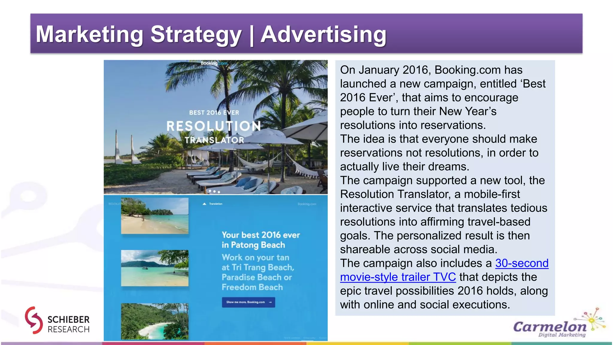Marketing Strategy | Advertising
On January 2016, Booking.com has
launched a new campaign, entitled ‘Best
2016 Ever’, that aims to encourage
people to turn their New Year’s
resolutions into reservations.
The idea is that everyone should make
reservations not resolutions, in order to
actually live their dreams.
The campaign supported a new tool, the
Resolution Translator, a mobile-first
interactive service that translates tedious
resolutions into affirming travel-based
goals. The personalized result is then
shareable across social media.
The campaign also includes a 30-second
movie-style trailer TVC that depicts the
epic travel possibilities 2016 holds, along
with online and social executions.
 