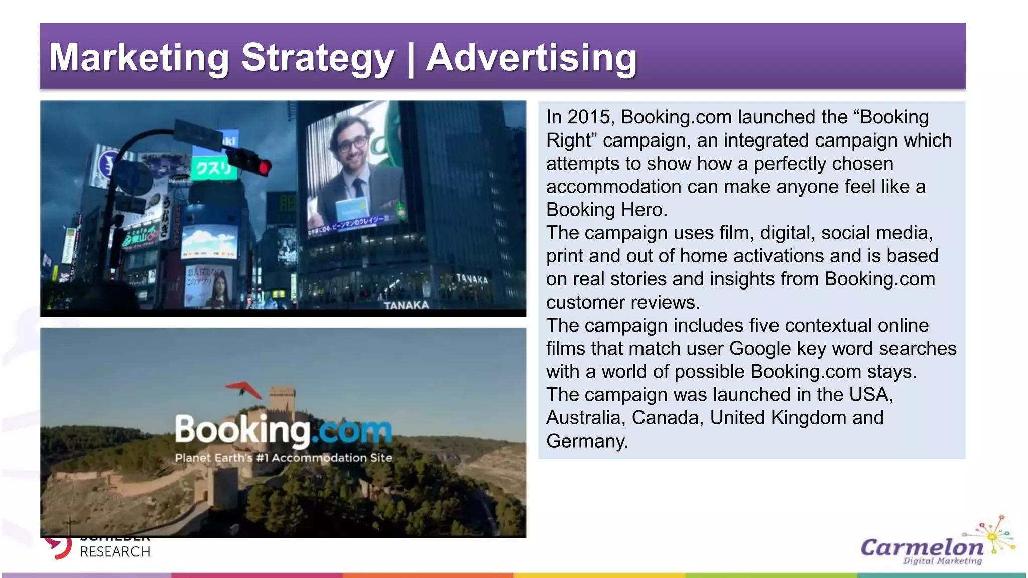 Marketing Strategy | Advertising
In 2015, Booking.com launched the “Booking
Right” campaign, an integrated campaign which
attempts to show how a perfectly chosen
accommodation can make anyone feel like a
Booking Hero.
The campaign uses film, digital, social media,
print and out of home activations and is based
on real stories and insights from Booking.com
customer reviews.
The campaign includes five contextual online
films that match user Google key word searches
with a world of possible Booking.com stays.
The campaign was launched in the USA,
Australia, Canada, United Kingdom and
Germany.
 