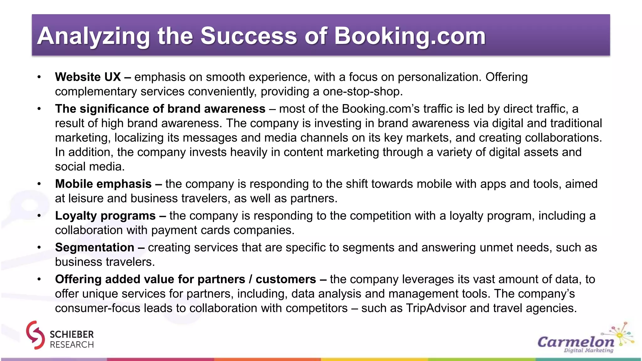 Analyzing the Success of Booking.com
• Website UX – emphasis on smooth experience, with a focus on personalization. Offering
complementary services conveniently, providing a one-stop-shop.
• The significance of brand awareness – most of the Booking.com’s traffic is led by direct traffic, a
result of high brand awareness. The company is investing in brand awareness via digital and traditional
marketing, localizing its messages and media channels on its key markets, and creating collaborations.
In addition, the company invests heavily in content marketing through a variety of digital assets and
social media.
• Mobile emphasis – the company is responding to the shift towards mobile with apps and tools, aimed
at leisure and business travelers, as well as partners.
• Loyalty programs – the company is responding to the competition with a loyalty program, including a
collaboration with payment cards companies.
• Segmentation – creating services that are specific to segments and answering unmet needs, such as
business travelers.
• Offering added value for partners / customers – the company leverages its vast amount of data, to
offer unique services for partners, including, data analysis and management tools. The company’s
consumer-focus leads to collaboration with competitors – such as TripAdvisor and travel agencies.
 