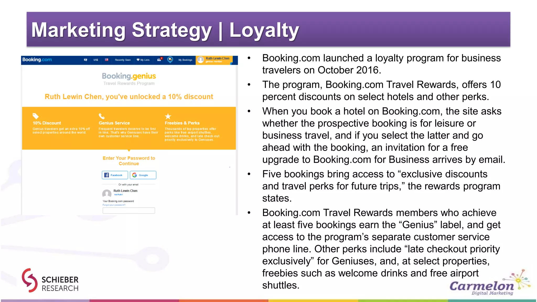 Marketing Strategy | Loyalty
• Booking.com launched a loyalty program for business
travelers on October 2016.
• The program, Booking.com Travel Rewards, offers 10
percent discounts on select hotels and other perks.
• When you book a hotel on Booking.com, the site asks
whether the prospective booking is for leisure or
business travel, and if you select the latter and go
ahead with the booking, an invitation for a free
upgrade to Booking.com for Business arrives by email.
• Five bookings bring access to “exclusive discounts
and travel perks for future trips,” the rewards program
states.
• Booking.com Travel Rewards members who achieve
at least five bookings earn the “Genius” label, and get
access to the program’s separate customer service
phone line. Other perks include “late checkout priority
exclusively” for Geniuses, and, at select properties,
freebies such as welcome drinks and free airport
shuttles.
 