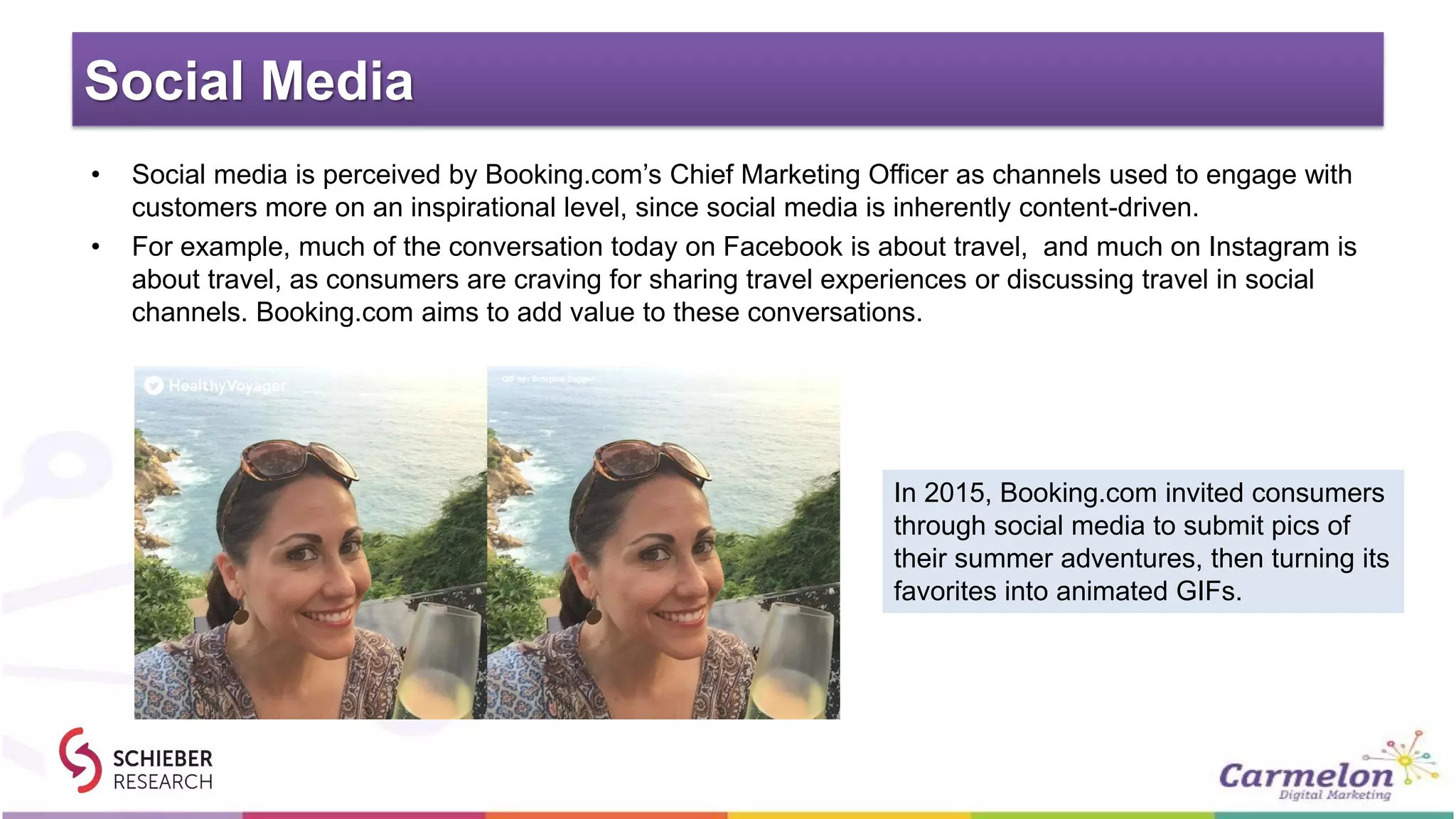Social Media
• Social media is perceived by Booking.com’s Chief Marketing Officer as channels used to engage with
customers more on an inspirational level, since social media is inherently content-driven.
• For example, much of the conversation today on Facebook is about travel, and much on Instagram is
about travel, as consumers are craving for sharing travel experiences or discussing travel in social
channels. Booking.com aims to add value to these conversations.
In 2015, Booking.com invited consumers
through social media to submit pics of
their summer adventures, then turning its
favorites into animated GIFs.
 