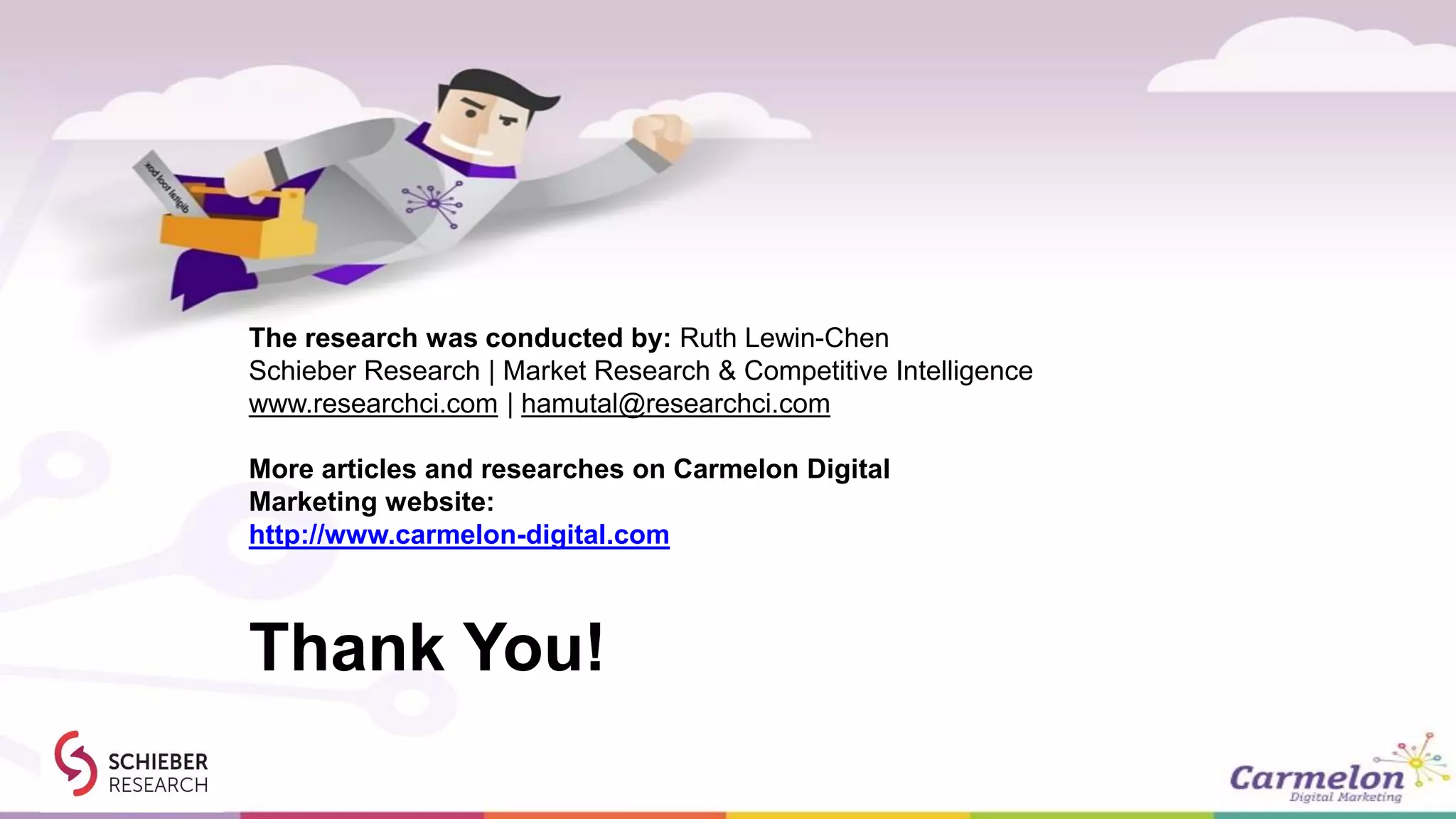 Thank You!
The research was conducted by: Ruth Lewin-Chen
Schieber Research | Market Research & Competitive Intelligence
www.researchci.com | hamutal@researchci.com
More articles and researches on Carmelon Digital
Marketing website:
http://www.carmelon-digital.com
 