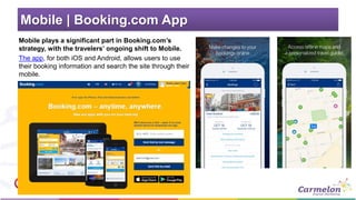 Mobile | Booking.com App
Mobile plays a significant part in Booking.com’s
strategy, with the travelers’ ongoing shift to Mobile.
The app, for both iOS and Android, allows users to use
their booking information and search the site through their
mobile.
 