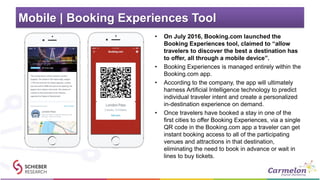Mobile | Booking Experiences Tool
• On July 2016, Booking.com launched the
Booking Experiences tool, claimed to “allow
travelers to discover the best a destination has
to offer, all through a mobile device”.
• Booking Experiences is managed entirely within the
Booking.com app.
• According to the company, the app will ultimately
harness Artificial Intelligence technology to predict
individual traveler intent and create a personalized
in-destination experience on demand.
• Once travelers have booked a stay in one of the
first cities to offer Booking Experiences, via a single
QR code in the Booking.com app a traveler can get
instant booking access to all of the participating
venues and attractions in that destination,
eliminating the need to book in advance or wait in
lines to buy tickets.
 