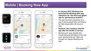 Mobile | Booking Now App
• In January 2015, Booking.com
launched the Booking Now app,
claimed to be “the first truly global
app for spontaneous bookers”.
• The app has been positioned as a
way to serve guests who are looking
for hotel stays within 48 hours or
less.
• However, the company axed the
app after 20 months in service.
• Booking.com says despite last-
minute demand still being on the rise,
such requirements are “best met
through our regular Booking.com
app”.
 
