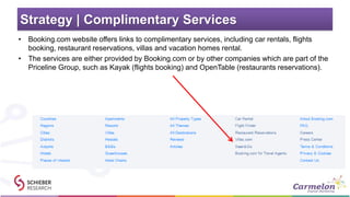 Strategy | Complimentary Services
• Booking.com website offers links to complimentary services, including car rentals, flights
booking, restaurant reservations, villas and vacation homes rental.
• The services are either provided by Booking.com or by other companies which are part of the
Priceline Group, such as Kayak (flights booking) and OpenTable (restaurants reservations).
 