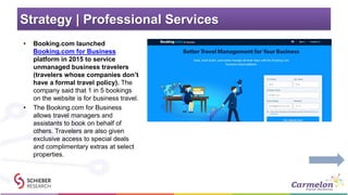 Strategy | Professional Services
• Booking.com launched
Booking.com for Business
platform in 2015 to service
unmanaged business travelers
(travelers whose companies don’t
have a formal travel policy). The
company said that 1 in 5 bookings
on the website is for business travel.
• The Booking.com for Business
allows travel managers and
assistants to book on behalf of
others. Travelers are also given
exclusive access to special deals
and complimentary extras at select
properties.
 