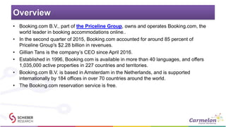 Overview
• Booking.com B.V., part of the Priceline Group, owns and operates Booking.com, the
world leader in booking accommodations online..
• In the second quarter of 2015, Booking.com accounted for around 85 percent of
Priceline Group's $2.28 billion in revenues.
• Gillian Tans is the company’s CEO since April 2016.
• Established in 1996, Booking.com is available in more than 40 languages, and offers
1,035,000 active properties in 227 countries and territories.
• Booking.com B.V. is based in Amsterdam in the Netherlands, and is supported
internationally by 184 offices in over 70 countries around the world.
• The Booking.com reservation service is free.
 
