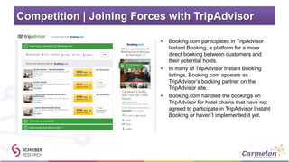 Competition | Joining Forces with TripAdvisor
• Booking.com participates in TripAdvisor
Instant Booking, a platform for a more
direct booking between customers and
their potential hosts.
• In many of TripAdvisor Instant Booking
listings, Booking.com appears as
TripAdvisor’s booking partner on the
TripAdvisor site.
• Booking.com handled the bookings on
TripAdvisor for hotel chains that have not
agreed to participate in TripAdvisor Instant
Booking or haven’t implemented it yet.
 