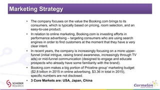 Marketing Strategy
• The company focuses on the value the Booking.com brings to its
consumers, which is typically based on pricing, room selection, and an
easy-to-use product.
• In relation to online marketing, Booking.com is investing efforts in
performance advertising – targeting consumers who are using search
engines in order to find customers at the moment that they have a very
clear intent.
• In recent years, the company is increasingly focusing on a more upper-
funnel (initial intrigue, raising brand awareness, increasingly through TV
ads) or mid-funnel communication (designed to engage and educate
prospects who already have some familiarity with the brand).
• Booking.com makes a big portion of Priceline group’ marketing budget
($2.8 billion in 2015 in online advertising, $3.36 in total in 2015),
specific numbers are not disclosed.
• 3 Core Markets are: USA, Japan, China
 